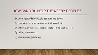 HOW CAN YOU HELP THE NEEDY PEOPLE?
• By donating food money, clothes, toys and books.
• By educating the poor to stand on their own feet.
• By informing your social media people to help such people.
• By raising awareness.
• By joining an organization.
 