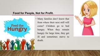 • Many families don’t know that
from where their next mill will
come? Children go to bed
hungry. When they remain
hungry for large time, they get
ill and sometimes starve to
death.
Food for People, Not for Profit.
 