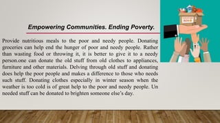 Empowering Communities. Ending Poverty.
Provide nutritious meals to the poor and needy people. Donating
groceries can help end the hunger of poor and needy people. Rather
than wasting food or throwing it, it is better to give it to a needy
person.one can donate the old stuff from old clothes to appliances,
furniture and other materials. Delving through old stuff and donating
does help the poor people and makes a difference to those who needs
such stuff. Donating clothes especially in winter season when the
weather is too cold is of great help to the poor and needy people. Un
needed stuff can be donated to brighten someone else’s day.
 