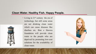 • Living in 21st century the era of
technology, but still some areas
are not drinking clean water
which can cause diseases like
diarrhea etc. Bint e Hawwa
foundation will provide clean
water to the people who are
deprived by promoting low-cost
solutions for the availability of
clean water.
Clean Water. Healthy Fish. Happy People.
 