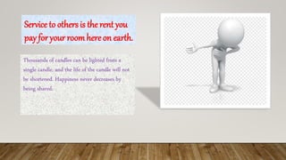 Service to others is the rent you
pay for your roomhere on earth.
Thousands of candles can be lighted from a
single candle, and the life of the candle will not
be shortened. Happiness never decreases by
being shared.
 