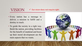 VISION
• Every nation has a message to
deliver, a mission to fulfill and a
destiny to reach.
• To guide the society in a right way.
Build the nation, providing facilities
for the benefit of mankind and boost
up their moral development are the
main aspects that we wants.
 