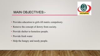 MAIN OBJECTIVES:-
• Provides education to girls till matric compulsory.
• Remove the concept of dowry from society.
• Provide shelter to homeless people.
• Provide fresh water
• Help the hungry and needy people.
 