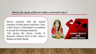 Dowry the mask of flowers hides a terrorist’s face!
Dowry contrasts with the related
concepts of bride power and price. Now
a days dowry is demanded as condition
to accept the marriage proposal.
Not giving the dowry results in
domestic violence from in laws. Also, a
burden on bride family.
 