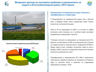 Замърсяване на повърхностни води с биогени и
еутрофикация на стоящи води
• Замърсяването на повърхностните водни тела с биогени
(азот и фосфор) оказва пряко въздействие върху тяхното
екологично състояние/потенциал.
•61% от ВТ на територията на ИБР са в по-лошо от добро
състояние, което означава, че те изпитват пряко негативно
въздействие от замърсяване с биогени.
• Основен източник на замърсяване на повърхностните ВТ с
биогени на територията на ИБР са канализационните системи
за отпадъчни води от населени места. Те формират 92-99% от
общия товар за азот и фосфор. Останалият товар на азот и
фосфор в ИБР се дължи на индустрията (хранително-вкусова,
химическа промишленост и др.).
•Еутрофикацията в повърхностните ВТ в ИБР е сравнително
ограничена и предимно свързана със заустване на отпадъчни
води от населени места и развитие на сладководно
рибовъдство в язовири - 29 ВТ.
Екологичносъстояние наповърхностните водивИБР(2012година)
Добро;
94 ВТ;32%
Умерено;
99 ВТ;32%
Лошо;
67 ВТ;23%
Много лошо;11 ВТ;4% Отлично;
26 ВТ;9%
Междинен преглед на значимите проблеми в управлението на
водите в Източнобеломорски район, 2014 година
 