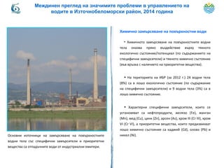 Химично замърсяване на повърхностни води
• Химичното замърсяване на повърхностните водни
тела оказва пряко въздействие върху тяхното
екологично състояние/потенциал (по съдържанието на
специфични замърсители) и тяхното химично състояние
(във връзка с наличието на приоритетни вещества).
• На територията на ИБР (за 2012 г.) 24 водни тела
(8%) са в лошо екологично състояние (по съдържание
на специфични замърсители) и 9 водни тела (3%) са в
лошо химично състояние.
• Характерни специфични замърсители, които се
установяват са нефтопродукти, желязо (Fe), манган
(Mn), мед (Cu), цинк (Zn), арсен (Аs), хром ІІІ (Cr ІІІ), хром
VІ (Cr VІ), а приоритетни вещества, които предизвикват
лошо химично състояние са кадмий (Cd), олово (Pb) и
никел (Ni).Основни източници на замърсяване на повърхностните
водни тела със специфични замърсители и приоритетни
вещества са отпадъчните води от индустриални емитери.
Междинен преглед на значимите проблеми в управлението на
водите в Източнобеломорски район, 2014 година
 