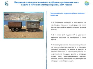 Замърсяване на подземни води с химични
вещества
• За 2 подземни водни (4%) от общо 48 тела са
констатирани повишени концентрации на тежки
метали над стандарта за качество (никел, желязо и
манган).
• В по-голям брой подземни ВТ са установени
възможни източници на замърсяване с тежки
метали.
• Някои от установените повишени концентрации
на химични вещества вещества са от природен
произход (конкретно за манган и желязо), а
вероятни източници на химично замърсяване са:
индустриалните площадки; депата за отпадъци;
старите депа; нерегламентираните сметища;
минната дейност; площадките за депониране на
отпадъци – и хвостохранилищата.
Междинен преглед на значимите проблеми в управлението на
водите в Източнобеломорски район, 2014 година
 