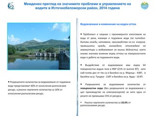 Водовземане и изменение на воден отток
● Проблемът е свързан с прекомерното използване на
вода от реки, язовири и подземни води (за питейно-
битови нежди, напояване, производство на ел. енергия,
промишлени нужди, охлаждане, отглеждане на
аквакултири и водовземане за минни дейности), което
оказва значимо влияние върху оттока на повърхностните
води и дебита на подземните води.
● Въздействие от водовземане има върху 64
повърхностни водни тела в ИБР (21% от всички ВТ), като
най-голям дял от тях са в басейна на р. Марица - 43ВТ, в
басейна на р. Тунджа - 11ВТ и басейна на р. Арда - 10 ВТ.
● Разрешените за водовземане количества от
повърхностни води (без разрешените за водовземане с
цел производство на електроенергия) за нито една от
реките не превишава 15% от ресурса.
• Реално черпените количества са 18.6% от
разполагаемия ресурс.
● Разрешените количества за водовземане от подземни
води представляват 46% от изчисления разполагаем
ресурс, а реално черпените количества са 16% от
изчисления разполагаем ресурс.
Междинен преглед на значимите проблеми в управлението на
водите в Източнобеломорски район, 2014 година
 