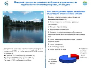 Риск от наводнения и вредно въздействие
върху водите от изменения на климата
Очаквани въздействия върху водите вследствие
измененията на климата са:
 Промени в режима на оттока във връзка със
снеготопенето
 Повишено търсене на вода
 Влошено качество на водите
 Повишена еутрофикация и други неблагоприятни
последици за качеството на повърхностните и подземни
води
 Риск от замърсяване на водоизточници и зони за
защита на водите
 Риск от наводнения
 По-голям воден стрес
 Риск от недостиг на вода 73 ВТ в ИБР със
значителен
потенциален
риск от
наводнения;
235 ВТ в ИБР
без значителен
риск; 76%
Определените райони със значителен потенциален риск от
наводнения (РЗПРН) са с обща дължина 1078,332 км, като
по басейни са:
● р. Марица: 18 РЗПРН с обща дължина 806 км;
● р. Тунджа: 5 РЗПРН с обща дължина 206 км;
● р. Арда: 8 РЗПРН с обща дължина 66 км.
Междинен преглед на значимите проблеми в управлението на
водите в Източнобеломорски район, 2014 година
 