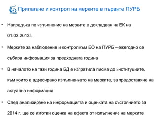 Прилагане и контрол на мерките в първите ПУРБ
• Напредъка по изпълнение на мерките е докладван на ЕК на
01.03.2013г.
• Мерките за наблюдение и контрол към ЕО на ПУРБ – ежегодно се
събира информация за предходната година
• В началото на тази година БД е изпратила писма до институциите,
към които е адресирано изпълнението на мерките, за предоставяне на
актуална информация
• След анализиране на информацията и оценката на състоянието за
2014 г. ще се изготви оценка на ефекта от изпълнение на мерките
 