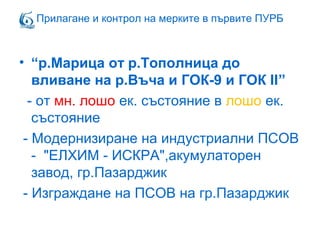 • “р.Марица от р.Тополница до
вливане на р.Въча и ГОК-9 и ГОК II”
- от мн. лошо ек. състояние в лошо ек.
състояние
- Модернизиране на индустриални ПСОВ
- "ЕЛХИМ - ИСКРА",акумулаторен
завод, гр.Пазарджик
- Изграждане на ПСОВ на гр.Пазарджик
Прилагане и контрол на мерките в първите ПУРБ
 