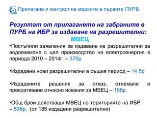 Прилагане и контрол на мерките в първите ПУРБ
Резултат от прилагането на забраните в
ПУРБ на ИБР за издаване на разрешителни:
МВЕЦ
•Постъпили заявления за издаване на разрешителни за
водовземане с цел производство на електроенергия в
периода 2010 – 2014г. – 37бр.
•Издадени нови разрешителни в същия период – 14 бр
•Издадените решения за отказ, отнемане и
прекратяване относно искания за МВЕЦ – 15бр.
•Общ брой действащи МВЕЦ на територията на ИБР
– 53бр. (от 186 издадени разрешителни)
 
