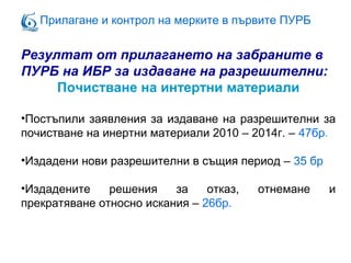 Прилагане и контрол на мерките в първите ПУРБ
Резултат от прилагането на забраните в
ПУРБ на ИБР за издаване на разрешителни:
Почистване на интертни материали
•Постъпили заявления за издаване на разрешителни за
почистване на инертни материали 2010 – 2014г. – 47бр.
•Издадени нови разрешителни в същия период – 35 бр
•Издадените решения за отказ, отнемане и
прекратяване относно искания – 26бр.
 