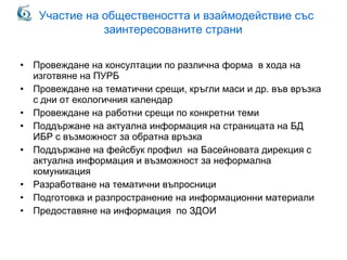 Участие на обществеността и взаймодействие със
заинтересованите страни
• Провеждане на консултации по различна форма в хода на
изготвяне на ПУРБ
• Провеждане на тематични срещи, кръгли маси и др. във връзка
с дни от екологичния календар
• Провеждане на работни срещи по конкретни теми
• Поддържане на актуална информация на страницата на БД
ИБР с възможност за обратна връзка
• Поддържане на фейсбук профил на Басейновата дирекция с
актуална информация и възможност за неформална
комуникация
• Разработване на тематични въпросници
• Подготовка и разпространение на информационни материали
• Предоставяне на информация по ЗДОИ
 
