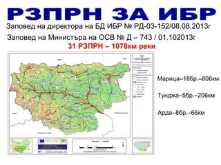 Заповед на Министъра на ОСВ № Д – 743 / 01.102013г
31 РЗПРН – 1078км реки
Заповед на директора на БД ИБР № РД-03-152/08.08.2013г
Марица–18бр.–806км
Тунджа–5бр.–206км
Арда–8бр.–66км
 
