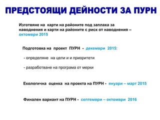 Изготвяне на карти на районите под заплаха за
наводнения и карти на районите с риск от наводнения –
октомври 2015
Подготовка на проект ПУРН - декември 2015:
- определяне на цели и и приоритети
- разработване на програма от мерки
Екологична оценка на проекта на ПУРН - януари – март 2015
Финален вариант на ПУРН - септември – октомври 2016
 