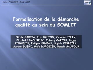 Atelier HF RESOMAR – Octobre 2015
Formalisation de la démarche
qualité au sein du SOMLIT
2
Nicole GARCIA, Elsa BRETON, Orianne JOLLY,
Jézabel LAMOUREUX, Thierry CARIOU, Peggy
RIMMELIN, Philippe PINEAU, Sophie FERREIRA,
Aurore GUEUX, Maïa DUROZIER, Benoit SAUTOUR
 