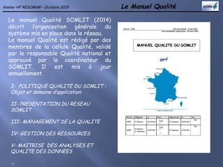 Le Manuel Qualité
23
Atelier HF RESOMAR – Octobre 2015
Le manuel Qualité SOMLIT (2014)
décrit l’organisation générale du
système mis en place dans le réseau.
Le manuel Qualité est rédigé par des
membres de la cellule Qualité, validé
par le responsable Qualité national et
approuvé par le coordinateur du
SOMLIT. Il est mis à jour
annuellement.
I- POLITIQUE QUALITE DU SOMLIT :
Objet et domaine d’application
II- PRESENTATION DU RESEAU
SOMLIT
III- MANAGEMENT DE LA QUALITE
IV- GESTION DES RESSOURCES
V- MAITRISE DES ANALYSES ET
QUALITE DES DONNEES
 