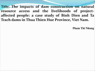 Title: The impacts of dam construction on natural
resource access and the livelihoods of project-
affected people: a case study of Binh Dien and Ta
Trach dams in Thua Thien Hue Province, Viet Nam.

                                     Pham Thi Nhung
 