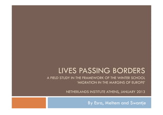LIVES PASSING BORDERS
A FIELD STUDY IN THE FRAMEWORK OF THE WINTER SCHOOL
                  ‘MIGRATION IN THE MARGINS OF EUROPE’

          NETHERLANDS INSTITUTE ATHENS, JANUARY 2013

                      By Esra, Meltem and Swantje
 