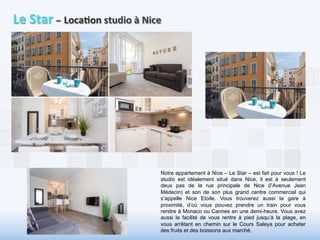 Le 
Star 
– 
Loca6on 
studio 
à 
Nice 
Notre appartement à Nice – Le Star – est fait pour vous ! Le 
studio est idéalement situé dans Nice, il est à seulement 
deux pas de la rue principale de Nice (l’Avenue Jean 
Médecin) et son de son plus grand centre commercial qui 
s’appelle Nice Etoile. Vous trouverez aussi la gare à 
proximité, d’où vous pouvez prendre un train pour vous 
rendre à Monaco ou Cannes en une demi-heure. Vous avez 
aussi la facilité de vous rentre à pied jusqu’à la plage, en 
vous arrêtant en chemin sur le Cours Saleya pour acheter 
des fruits et des boissons aux marché. 
 