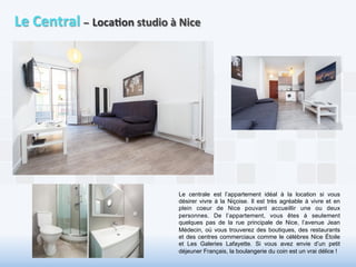 Le 
Central 
– 
Loca6on 
studio 
à 
Nice 
Le centrale est l’appartement idéal à la location si vous 
désirer vivre à la Niçoise. Il est très agréable à vivre et en 
plein coeur de Nice pouvant accueillir une ou deux 
personnes. De l’appartement, vous êtes à seulement 
quelques pas de la rue principale de Nice, l’avenue Jean 
Médecin, où vous trouverez des boutiques, des restaurants 
et des centres commerciaux comme le célèbres Nice Étoile 
et Les Galeries Lafayette. Si vous avez envie d’un petit 
déjeuner Français, la boulangerie du coin est un vrai délice ! 
 