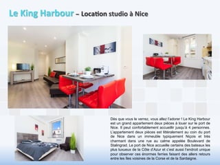 Le 
King 
Harbour 
– 
Loca6on 
studio 
à 
Nice 
Dès que vous le verrez, vous allez l’adorer ! Le King Harbour 
est un grand appartement deux pièces à louer sur le port de 
Nice. Il peut confortablement accueillir jusqu’à 4 personnes. 
L’appartement deux pièces est littéralement au coin du port 
de Nice dans un immeuble typiquement Niçois et très 
charmant dans une rue au calme appelée Boulevard de 
Stalingrad. Le port de Nice accueille certains des bateaux les 
plus luxueux de la Côte d’Azur et c’est aussi l’endroit unique 
pour observer ces énormes ferries faisant des allers retours 
entre les îles voisines de la Corse et de la Sardaigne. 
 