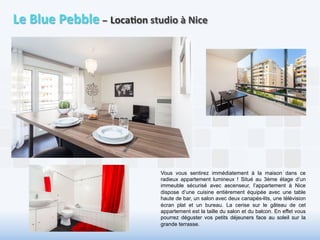 Le 
Blue 
Pebble 
– 
Loca6on 
studio 
à 
Nice 
Vous vous sentirez immédiatement à la maison dans ce 
radieux appartement lumineux ! Situé au 3ème étage d’un 
immeuble sécurisé avec ascenseur, l’appartement à Nice 
dispose d’une cuisine entièrement équipée avec une table 
haute de bar, un salon avec deux canapés-lits, une télévision 
écran plat et un bureau. La cerise sur le gâteau de cet 
appartement est la taille du salon et du balcon. En effet vous 
pourrez déguster vos petits déjeuners face au soleil sur la 
grande terrasse. 
 