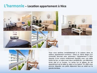 L’harmonie 
– 
Loca6on 
appartement 
à 
Nice 
Vous vous sentirez immédiatement à la maison dans ce 
radieux appartement lumineux ! Situé au 3ème étage d’un 
immeuble sécurisé avec ascenseur, l’appartement à Nice 
dispose d’une cuisine entièrement équipée avec une table 
haute de bar, un salon avec deux canapés-lits, une télévision 
écran plat et un bureau. La cerise sur le gâteau de cet 
appartement est la taille du salon et du balcon. En effet vous 
pourrez déguster vos petits déjeuners face au soleil sur la 
grande terrasse. 
 