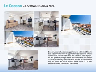 Le 
Cocoon 
– 
Loca6on 
studio 
à 
Nice 
Bienvenue dans l’un de nos appartements préférés à Nice, le 
Sea Side Downtown ! Cet appartement de vacances offre la 
combinaison parfaite entre la vie à la ville et la vie à la plage. 
Un des grands avantages de cet appartement est son balcon 
où vous pourrez déguster une tasse de café en regardant la 
mer le matin en vous levant. Quel régal ! La mer 
Méditerranée est à seulement 200 mètres… 
 