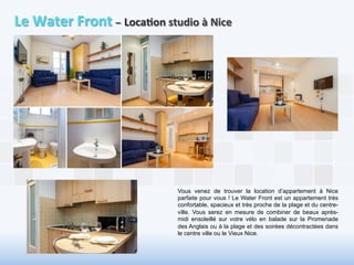 Le 
Water 
Front 
– 
Loca6on 
studio 
à 
Nice 
Vous venez de trouver la location d’appartement à Nice 
parfaite pour vous ! Le Water Front est un appartement très 
confortable, spacieux et très proche de la plage et du centre-ville. 
Vous serez en mesure de combiner de beaux après-midi 
ensoleillé sur votre vélo en balade sur la Promenade 
des Anglais ou à la plage et des soirées décontractées dans 
le centre ville ou le Vieux Nice. 
 