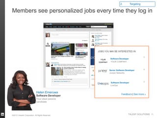 2.          Targeting

Members see personalized jobs every time they log in




                                                    Software Developer
                                                    YOUR COMPANY



                                                   Senior Software Developer
                                                   Juniper Networks



                                                    Software Developer
                                                    LiveOps


                              Helen Emeruwa
                              Software Developer
                              Your ideal passive
                              candidate




©2013 LinkedIn Corporation. All Rights Reserved.
                                                                     TALENT SOLUTIONS 11
 
