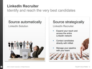 LinkedIn Recruiter
Identify and reach the very best candidates


  Source automatically                             Source strategically
  LinkedIn Solution                                LinkedIn Recruiter
                                                      Expand your reach and
                                                       access the entire
                                                       LinkedIn network

                                                      Contact candidates
                                                       directly with InMail

                                                      Manage your pipeline
                                                       with your team




©2013 LinkedIn Corporation. All Rights Reserved.                              TALENT SOLUTIONS 14
 