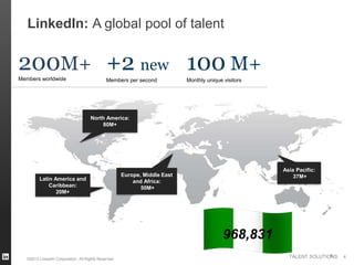 LinkedIn: A global pool of talent


200M+ +2 new 100 M+
Members worldwide                             Members per second            Monthly unique visitors




                                     North America:
                                         80M+




                                                                                                      Asia Pacific:
                                                      Europe, Middle East                                 37M+
         Latin America and                                and Africa:
             Caribbean:                                      50M+
                20M+




                                                                                           968,831
                                                                                                                      4
                                                                                                        TALENT SOLUTIONS   4
   ©2013 LinkedIn Corporation. All Rights Reserved.
 