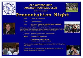 OLD WESTBOURNE
        AMATEUR FOOTBALL CLUB
                          Invites you to attend


Presentation Night
       Date :       Friday, 24th September

       Time :       7.30pm–midnight.

       Cost :       $65 Adults (TICKETS UNAVAILABLE ON NIGHT)
                    $30 kids $45 non drinkers
 Will Pudgey make it two B&F’s in a row?? Or will one of the young superstars come and
 take the mantle. Can anyone take Mongol’s hands off the ressies trophy?? And can Natta,
 Patto, JP or Jamal upset Brad Saunders to take out the under 19’s??

       Location : Werribee Sports Club (Chirnside Park)

       RSVP:        Tuesday 14th September

                    Troy Dennis – 0418 120 419
                    47 Golden Ash Grv, Hoppers Crossing

       Tickets must be pre-purchased and can be paid for over the phone
       with Fridge.

       Tickets will also be available from the Westbourne Clubrooms on
       Sunday September 22 from 12pm.
 