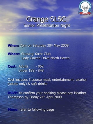 Grange SLSC  Senior Presentation Night When:  7pm on Saturday 30 th  May 2009 Where:  Cruising Yacht Club Lady Gowrie Drive North Haven Cost:   Adults  - $62 Under 18’s - $48 Cost includes 3 course meal, entertainment, alcohol (adults only) & soft drinks RSVP:  to confirm your booking please pay Heather Thompson by Friday 24 th  April 2009. Menu:  refer to following page 