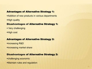Advantages of Alternative Strategy 1:
Addition of new products in various departments
High quality
Disadvantages of Alternative Strategy 1:
 Very challenging
High cost
Advantages of Alternative Strategy 2:
increasing R&D
increasing market share
Disadvantages of Alternative Strategy 2:
challenging economic
Maintain rules and regulation
21
 