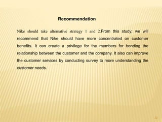 Recommendation
Nike should take alternative strategy 1 and 2.From this study; we will
recommend that Nike should have more concentrated on customer
benefits. It can create a privilege for the members for bonding the
relationship between the customer and the company. It also can improve
the customer services by conducting survey to more understanding the
customer needs.
22
 