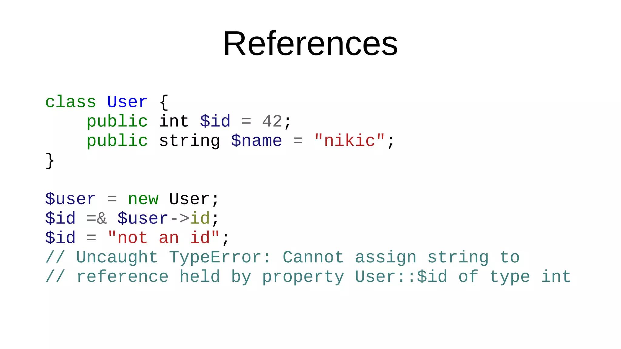References
class User {
public int $id = 42;
public string $name = "nikic";
}
$user = new User;
$id =& $user->id;
$id = "not an id";
// Uncaught TypeError: Cannot assign string to
// reference held by property User::$id of type int
 
