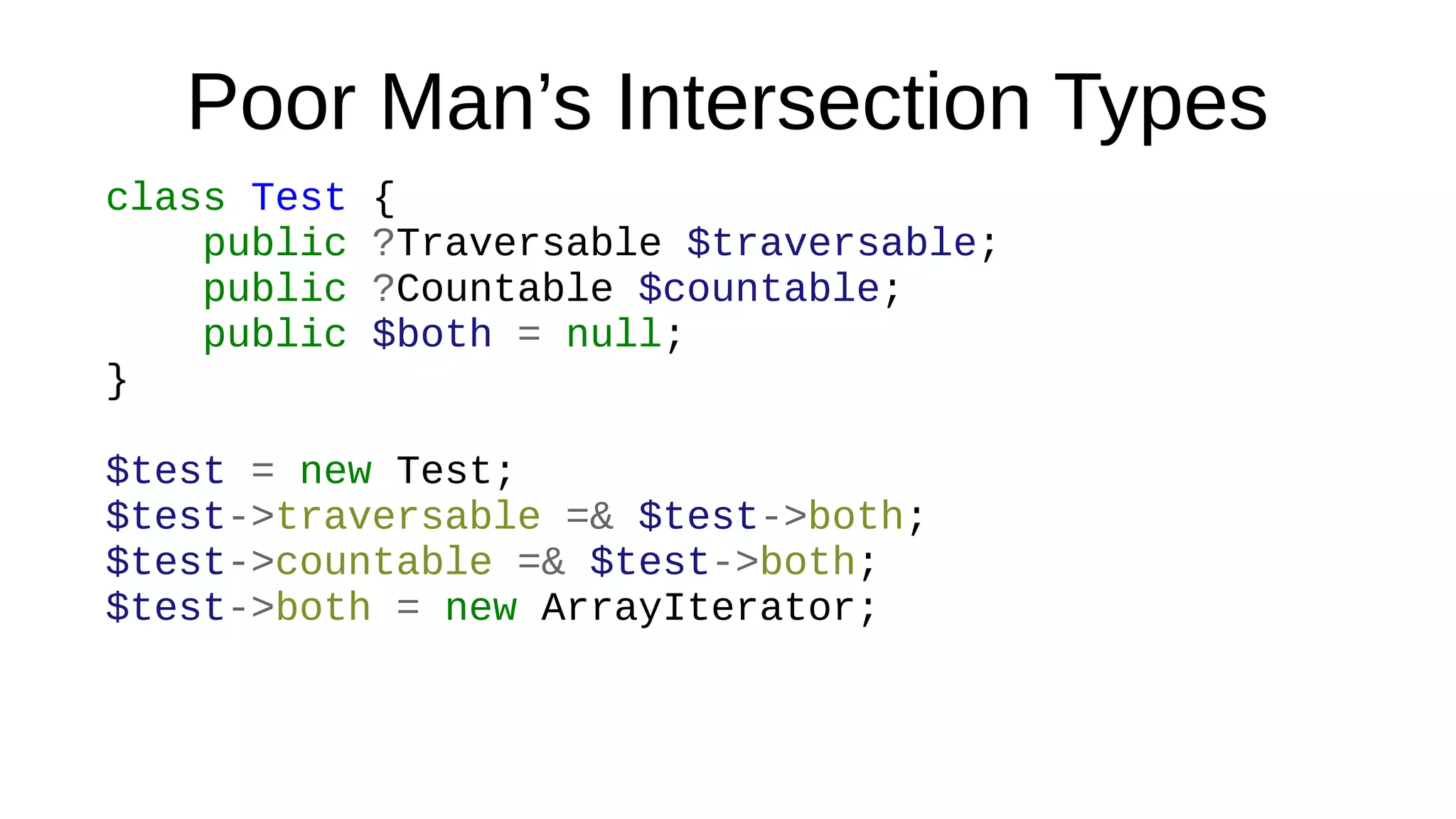 Poor Man’s Intersection Types
class Test {
public ?Traversable $traversable;
public ?Countable $countable;
public $both = null;
}
$test = new Test;
$test->traversable =& $test->both;
$test->countable =& $test->both;
$test->both = new ArrayIterator;
 