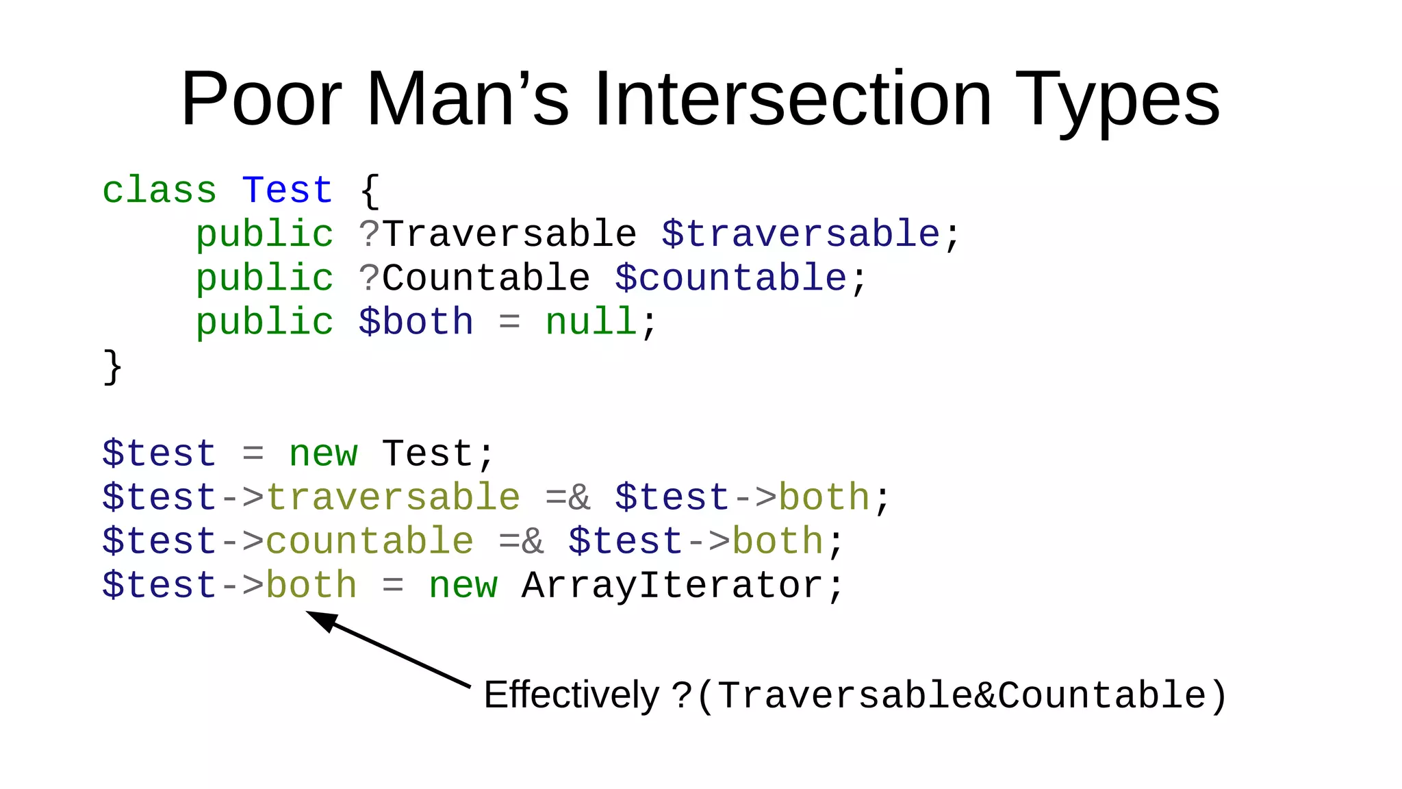 Poor Man’s Intersection Types
class Test {
public ?Traversable $traversable;
public ?Countable $countable;
public $both = null;
}
$test = new Test;
$test->traversable =& $test->both;
$test->countable =& $test->both;
$test->both = new ArrayIterator;
Effectively ?(Traversable&Countable)
 