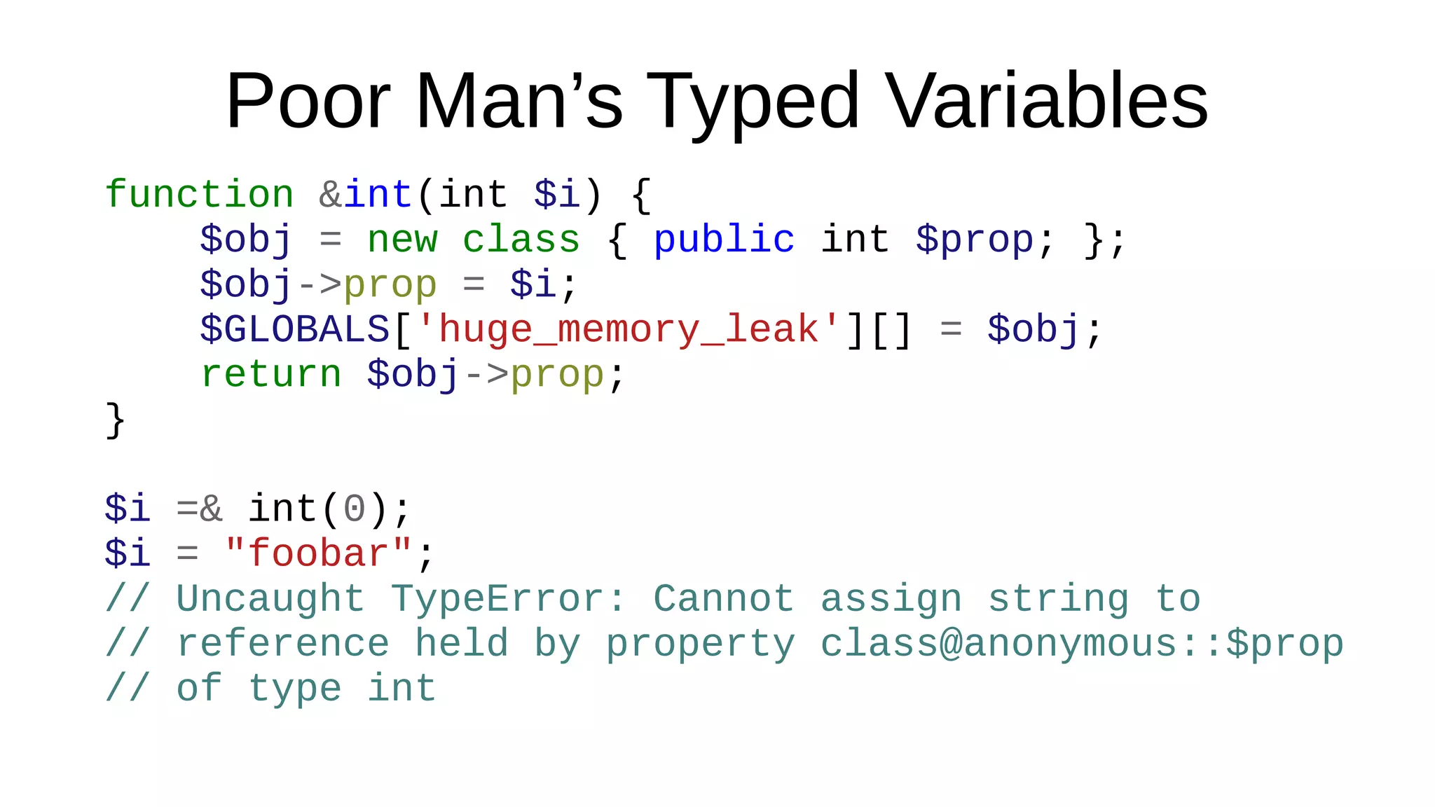 Poor Man’s Typed Variables
function &int(int $i) {
$obj = new class { public int $prop; };
$obj->prop = $i;
$GLOBALS['huge_memory_leak'][] = $obj;
return $obj->prop;
}
$i =& int(0);
$i = "foobar";
// Uncaught TypeError: Cannot assign string to
// reference held by property class@anonymous::$prop
// of type int
 