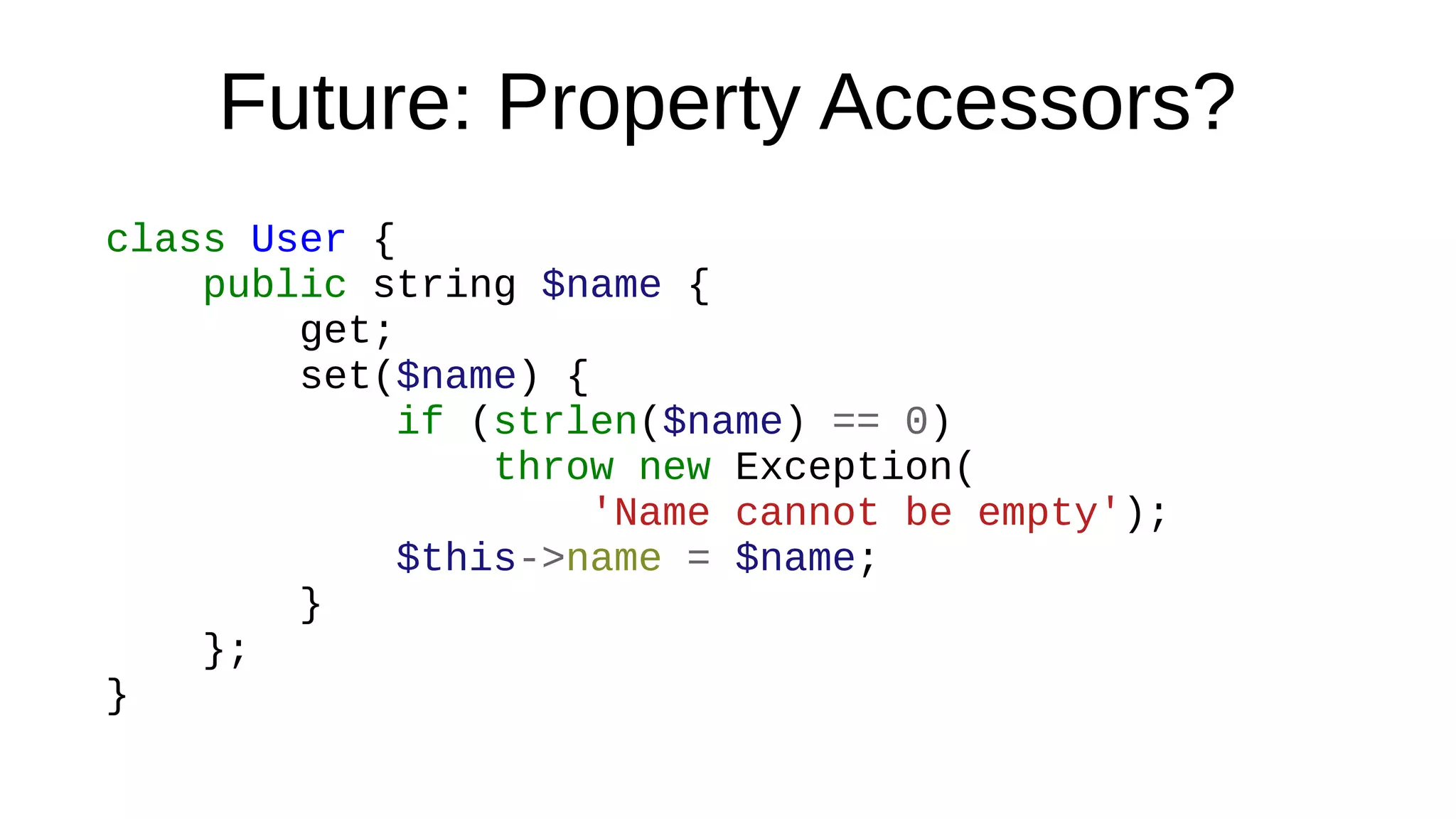 Future: Property Accessors?
class User {
public string $name {
get;
set($name) {
if (strlen($name) == 0)
throw new Exception(
'Name cannot be empty');
$this->name = $name;
}
};
}
 