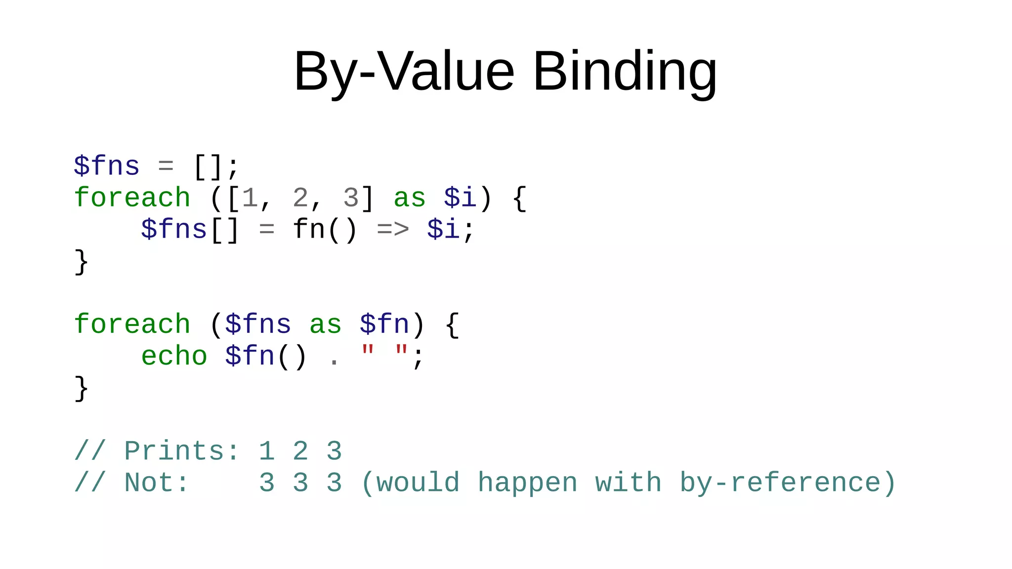 By-Value Binding
$fns = [];
foreach ([1, 2, 3] as $i) {
$fns[] = fn() => $i;
}
foreach ($fns as $fn) {
echo $fn() . " ";
}
// Prints: 1 2 3
// Not: 3 3 3 (would happen with by-reference)
 
