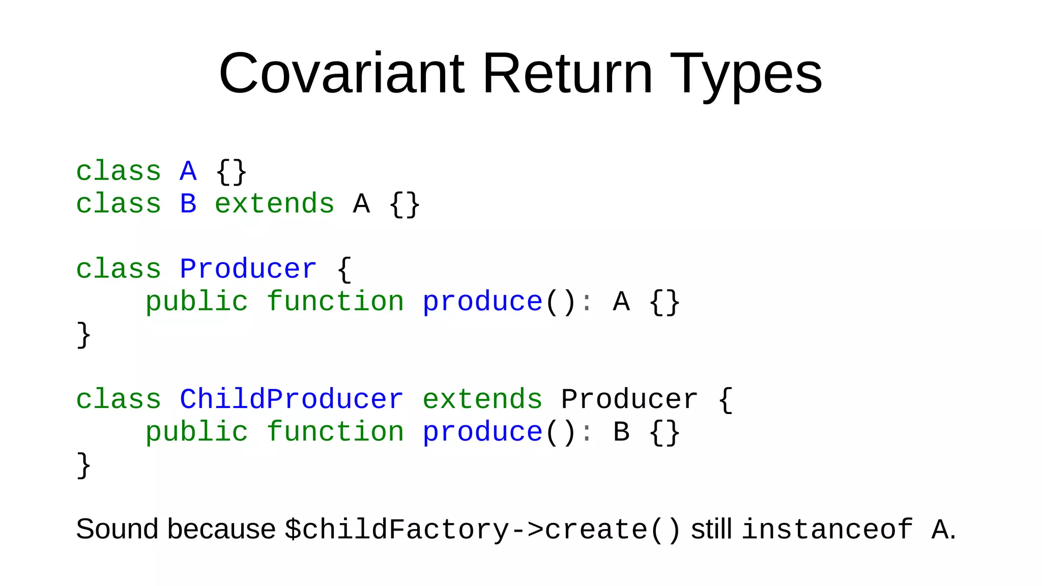 Covariant Return Types
class A {}
class B extends A {}
class Producer {
public function produce(): A {}
}
class ChildProducer extends Producer {
public function produce(): B {}
}
Sound because $childFactory->create() still instanceof A.
 