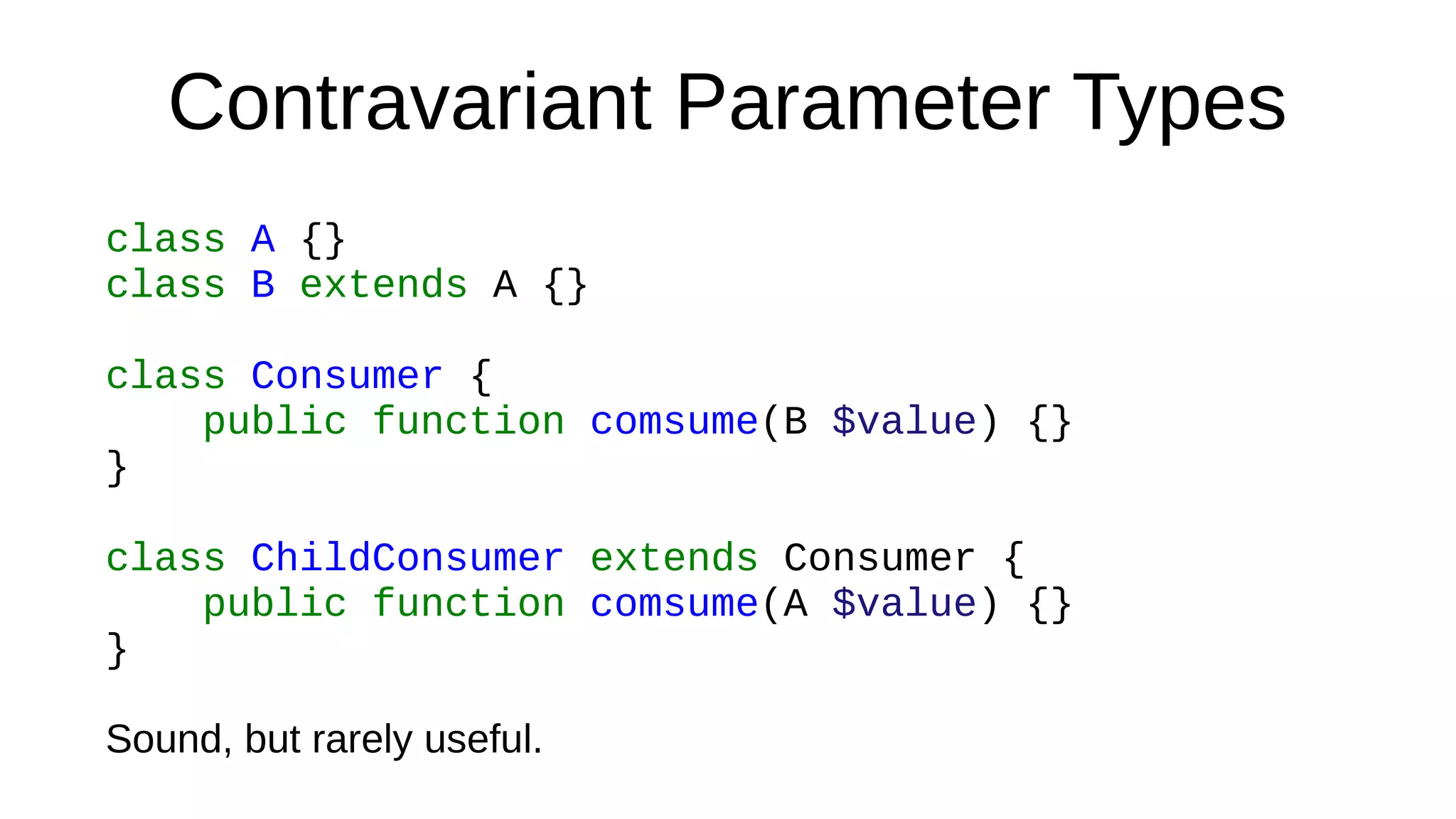 Contravariant Parameter Types
class A {}
class B extends A {}
class Consumer {
public function comsume(B $value) {}
}
class ChildConsumer extends Consumer {
public function comsume(A $value) {}
}
Sound, but rarely useful.
 