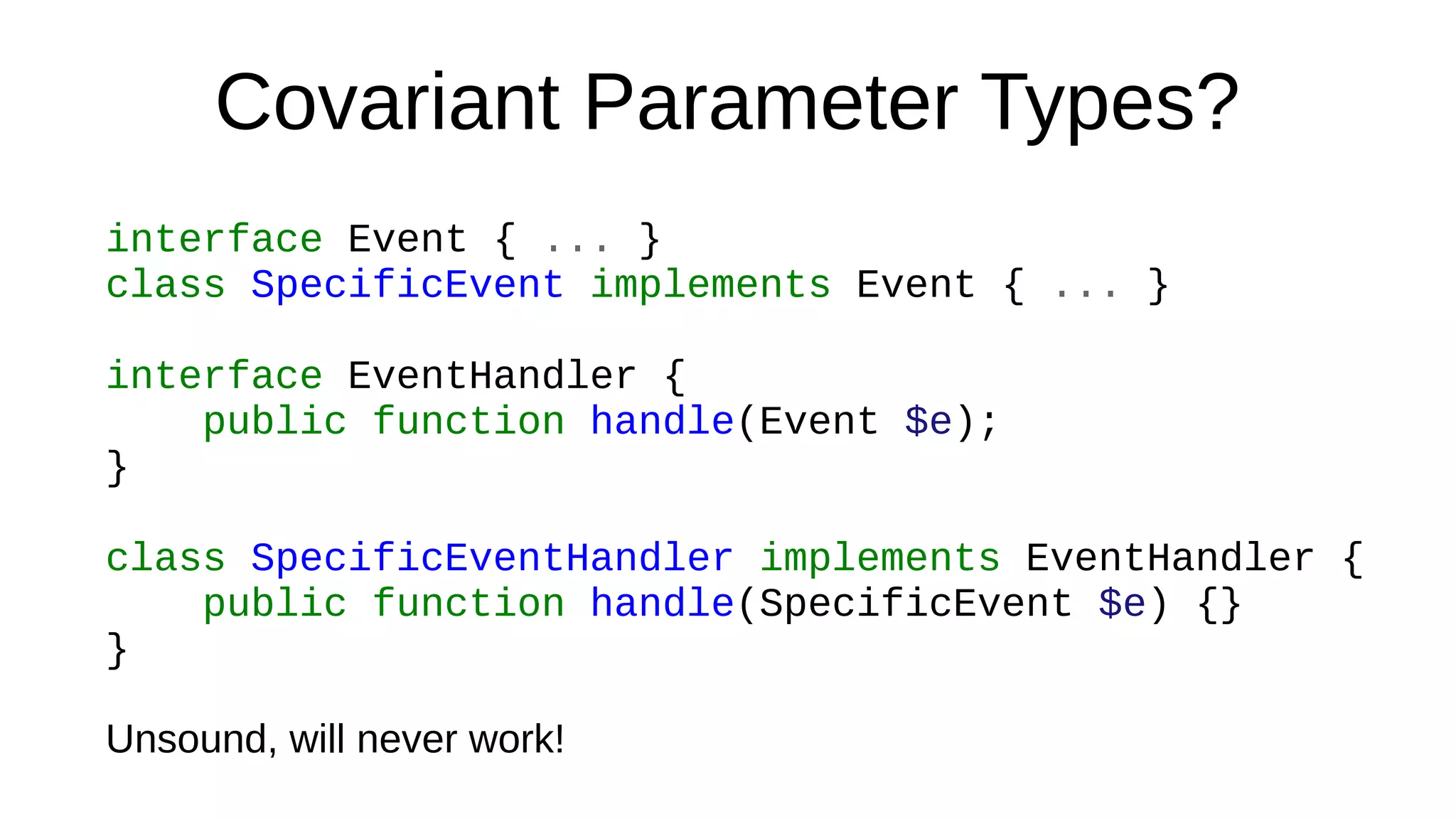 Covariant Parameter Types?
interface Event { ... }
class SpecificEvent implements Event { ... }
interface EventHandler {
public function handle(Event $e);
}
class SpecificEventHandler implements EventHandler {
public function handle(SpecificEvent $e) {}
}
Unsound, will never work!
 
