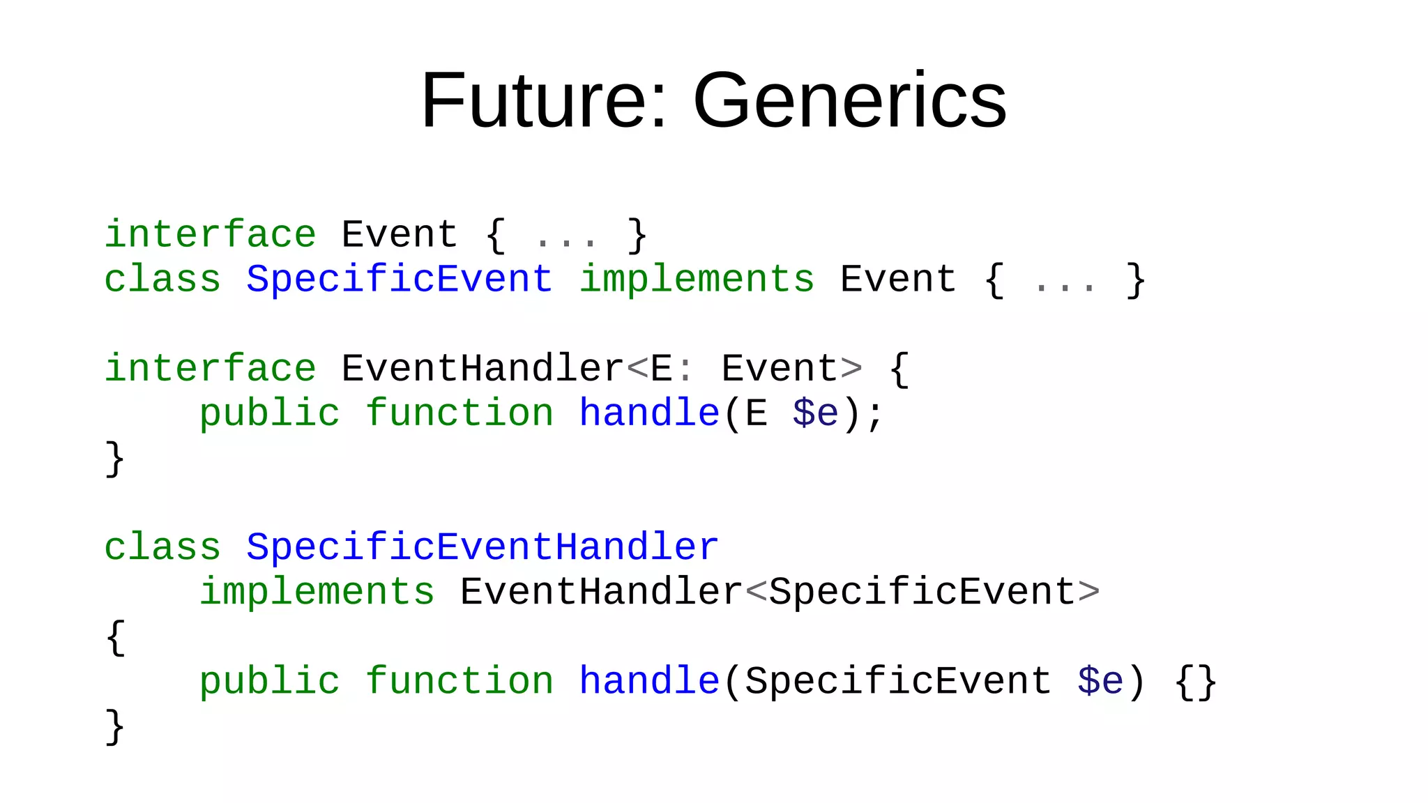 Future: Generics
interface Event { ... }
class SpecificEvent implements Event { ... }
interface EventHandler<E: Event> {
public function handle(E $e);
}
class SpecificEventHandler
implements EventHandler<SpecificEvent>
{
public function handle(SpecificEvent $e) {}
}
 