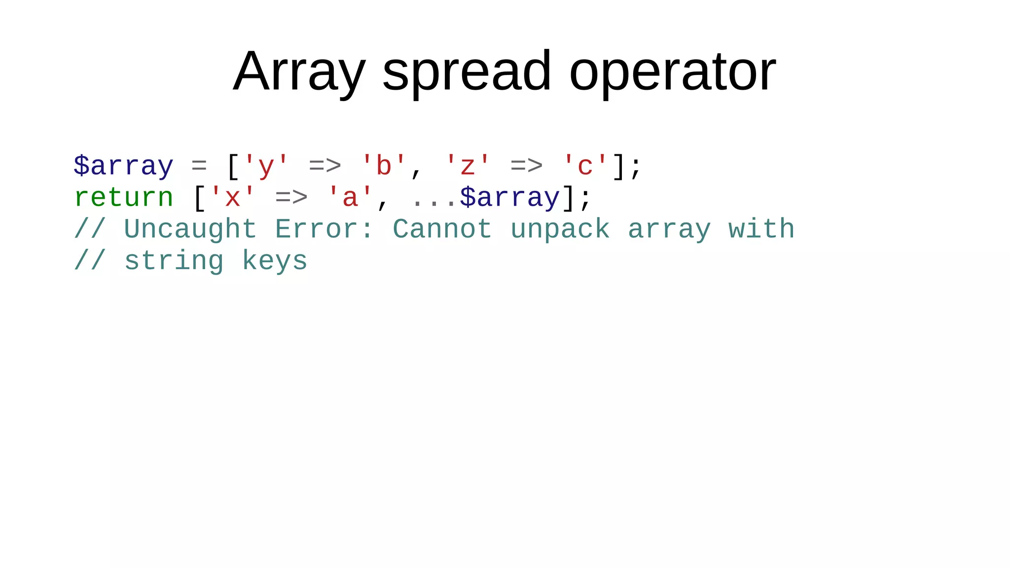 Array spread operator
$array = ['y' => 'b', 'z' => 'c'];
return ['x' => 'a', ...$array];
// Uncaught Error: Cannot unpack array with
// string keys
 