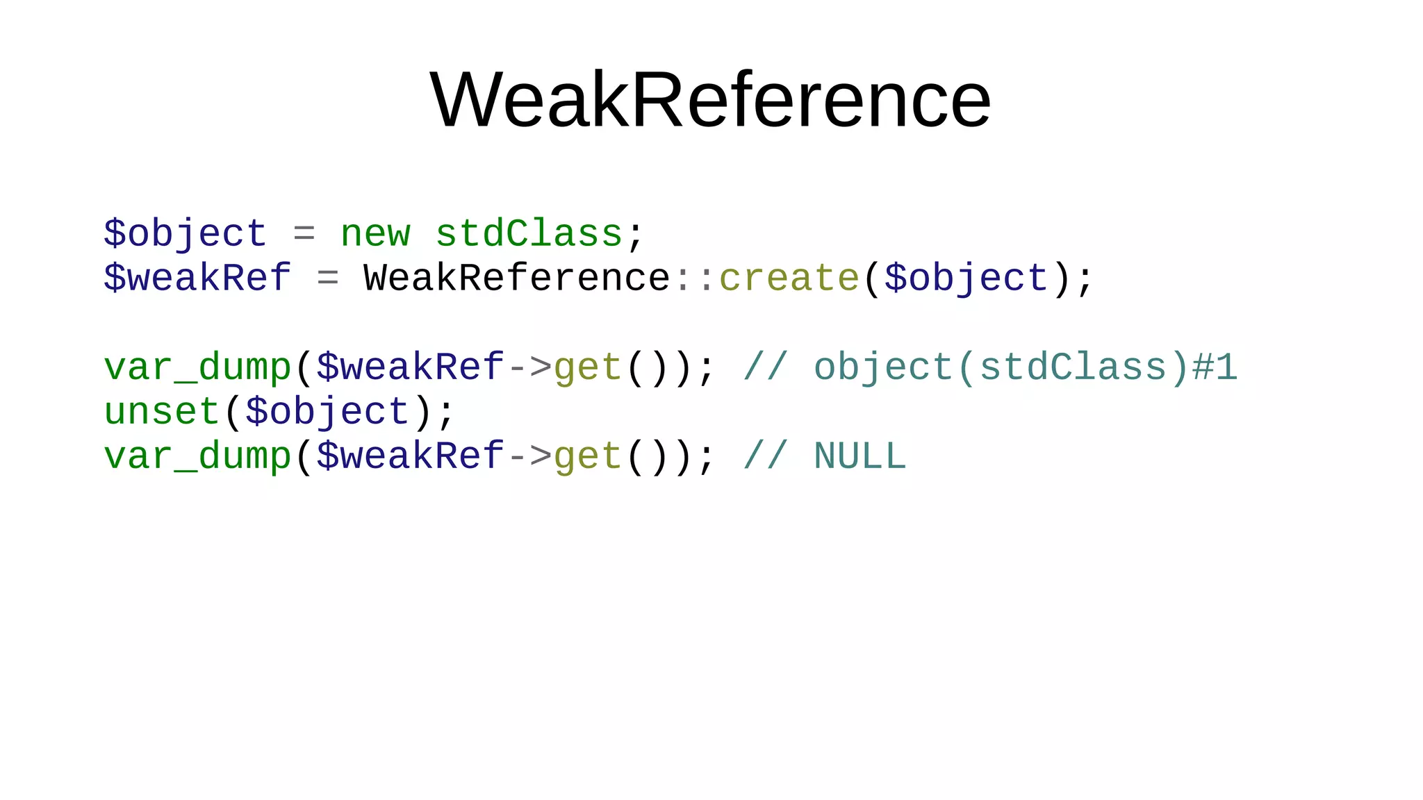WeakReference
$object = new stdClass;
$weakRef = WeakReference::create($object);
var_dump($weakRef->get()); // object(stdClass)#1
unset($object);
var_dump($weakRef->get()); // NULL
 